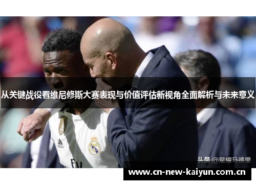 从关键战役看维尼修斯大赛表现与价值评估新视角全面解析与未来意义 从关键战役看维尼修斯大赛表现与价值评估新视角全面解析与未来意义